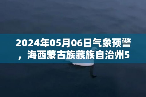 2024年05月06日气象预警，海西蒙古族藏族自治州5月6日周一天气预报 大部多云转晴