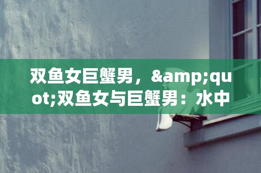 双鱼女巨蟹男，&quot;双鱼女与巨蟹男：水中的浪漫?还是情感的迷宫?&quot;