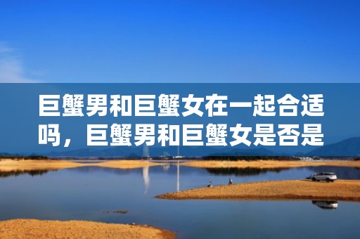 巨蟹男和巨蟹女在一起合适吗，巨蟹男和巨蟹女是否是绝配？