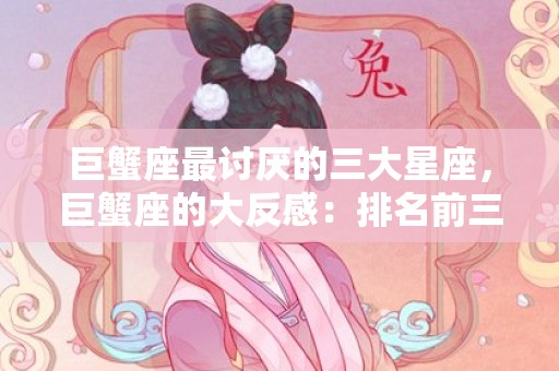 巨蟹座最讨厌的三大星座，巨蟹座的大反感：排名前三的星座是哪三个？