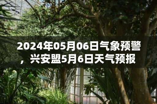 2024年05月06日气象预警，兴安盟5月6日天气预报 大部晴