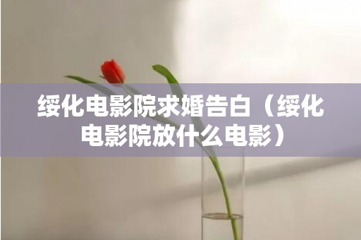 绥化电影院求婚告白（绥化电影院放什么电影）