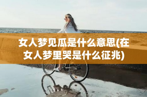 女人梦见瓜是什么意思(在女人梦里哭是什么征兆)