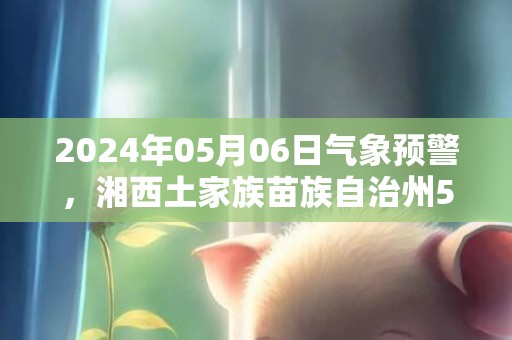2024年05月06日气象预警，湘西土家族苗族自治州5月6日天气预报 大部阴