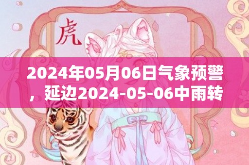 2024年05月06日气象预警，延边2024-05-06中雨转小雨最高温度15度