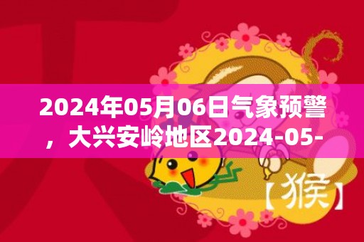 2024年05月06日气象预警，大兴安岭地区2024-05-06星期一天气预报 大部晴