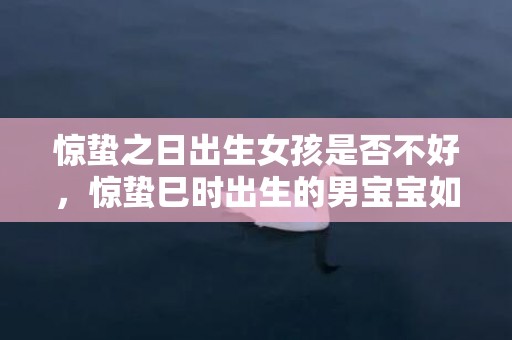 惊蛰之日出生女孩是否不好，惊蛰巳时出生的男宝宝如何取名字