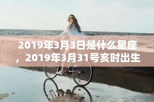 2019年3月3日是什么星座，2019年3月31号亥时出生的男孩要怎么起名字