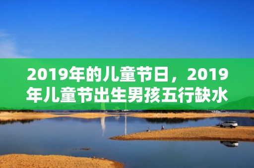2019年的儿童节日，2019年儿童节出生男孩五行缺水怎么样起名字