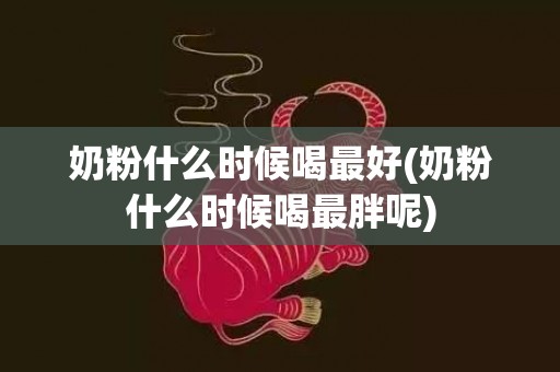 奶粉什么时候喝最好(奶粉什么时候喝最胖呢)