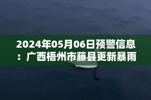 2024年05月06日预警信息：广西梧州市藤县更新暴雨橙色预警