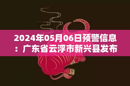 2024年05月06日预警信息：广东省云浮市新兴县发布暴雨橙色预警