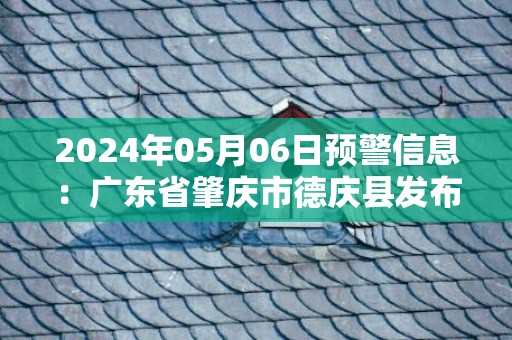 2024年05月06日预警信息：广东省肇庆市德庆县发布暴雨橙色预警