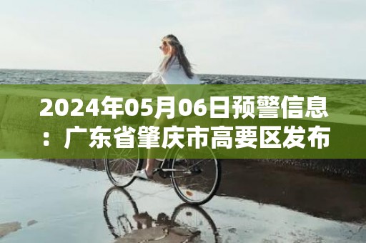 2024年05月06日预警信息：广东省肇庆市高要区发布暴雨橙色预警