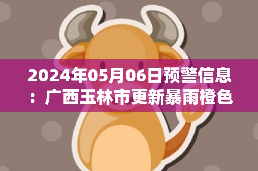 2024年05月06日预警信息：广西玉林市更新暴雨橙色预警