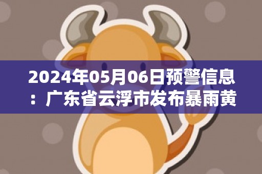 2024年05月06日预警信息：广东省云浮市发布暴雨黄色预警