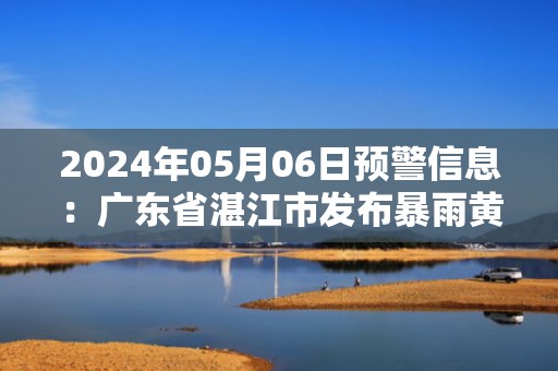 2024年05月06日预警信息：广东省湛江市发布暴雨黄色预警