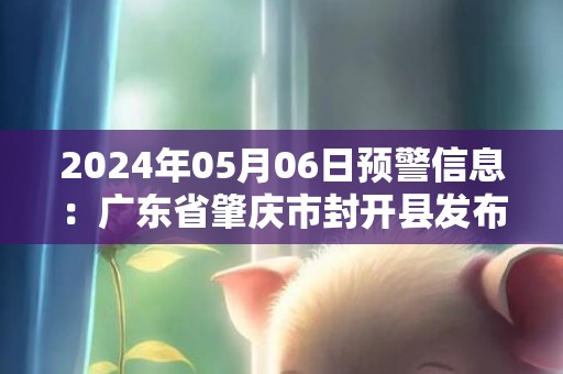 2024年05月06日预警信息：广东省肇庆市封开县发布暴雨橙色预警