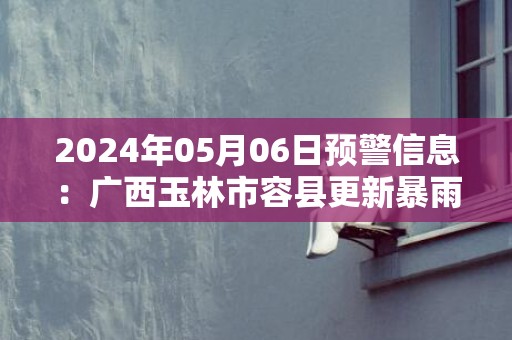 2024年05月06日预警信息：广西玉林市容县更新暴雨红色预警