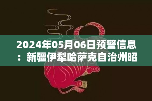 2024年05月06日预警信息：新疆伊犁哈萨克自治州昭苏县发布暴雨橙色预警