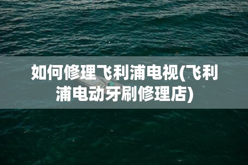 如何修理飞利浦电视(飞利浦电动牙刷修理店)