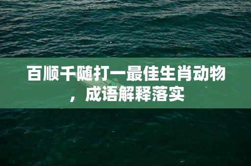 百顺千随打一最佳生肖动物，成语解释落实