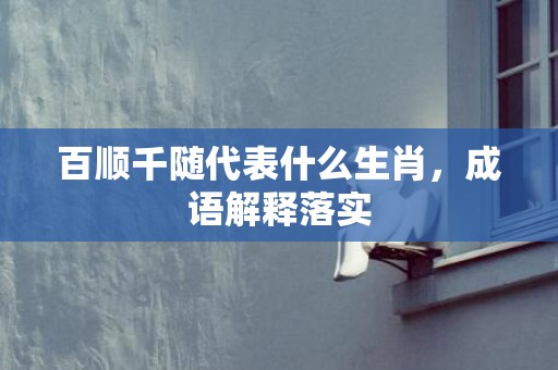 百顺千随代表什么生肖，成语解释落实
