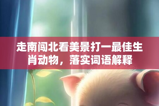 走南闯北看美景打一最佳生肖动物，落实词语解释