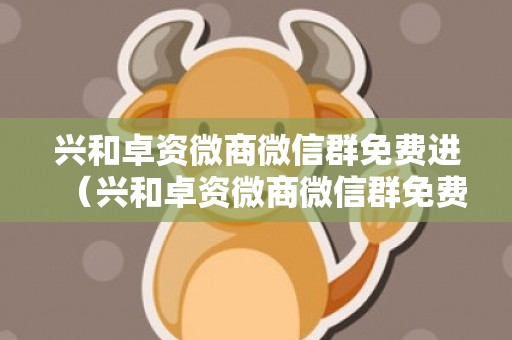 兴和卓资微商微信群免费进（兴和卓资微商微信群免费进入）