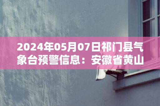 2024年05月07日祁门县气象台预警信息：安徽省黄山市祁门县更新大雾橙色预警