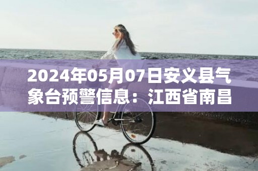 2024年05月07日安义县气象台预警信息：江西省南昌市安义县更新大雾橙色预警