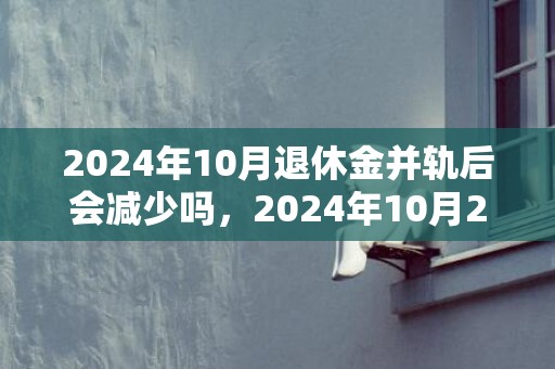 2024年10月退休金并轨后会减少吗，2024年10月2日财神方位查询