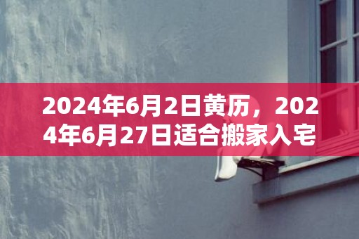 2024年6月2日黄历，2024年6月27日适合搬家入宅吗