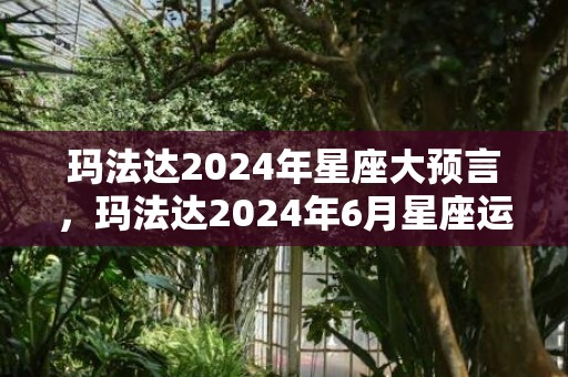 玛法达2024年星座大预言，玛法达2024年6月星座运势