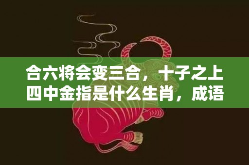 合六将会变三合，十子之上四中金指是什么生肖，成语落实释义解释