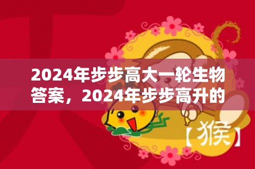 2024年步步高大一轮生物答案，2024年步步高升的三大生肖