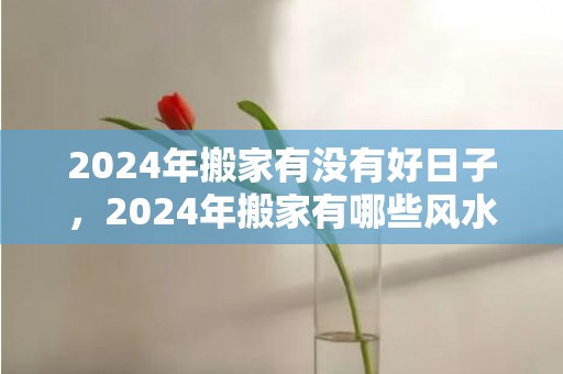 2024年搬家有没有好日子，2024年搬家有哪些风水讲究