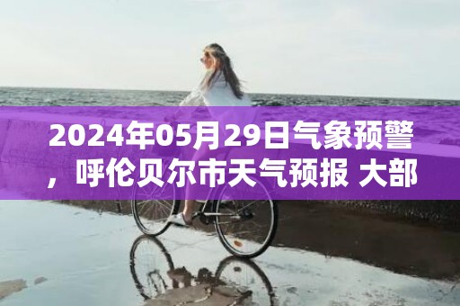 2024年05月29日气象预警，呼伦贝尔市天气预报 大部晴