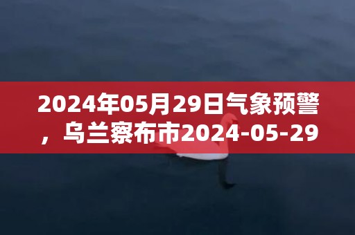 2024年05月29日气象预警，乌兰察布市2024-05-29星期三小雨转多云最高温度24℃