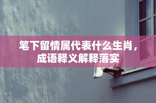 笔下留情属代表什么生肖，成语释义解释落实