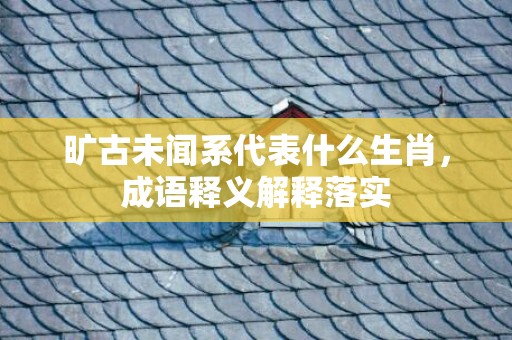 旷古未闻系代表什么生肖，成语释义解释落实