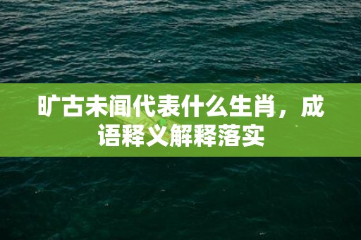 旷古未闻代表什么生肖，成语释义解释落实