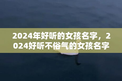 2024年好听的女孩名字，2024好听不俗气的女孩名字