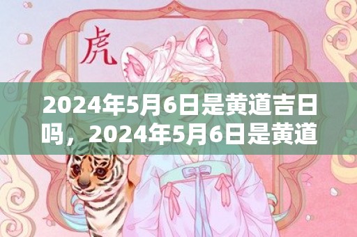 2024年5月6日是黄道吉日吗，2024年5月6日是黄道吉日吗