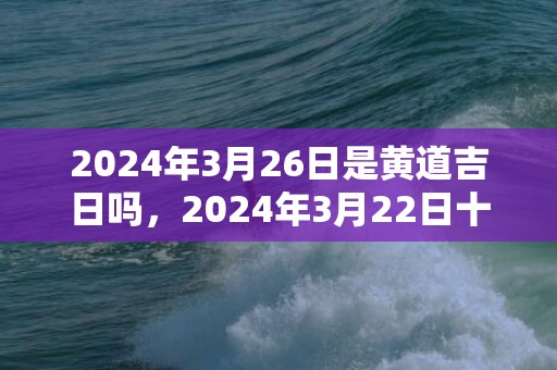 2024年3月26日是黄道吉日吗，2024年3月22日十二生肖运势