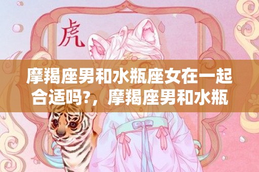摩羯座男和水瓶座女在一起合适吗?，摩羯座男和水瓶座女的情侣值