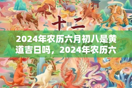 2024年农历六月初八是黄道吉日吗，2024年农历六月十八可不可以搬新家