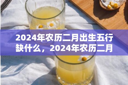2024年农历二月出生五行缺什么，2024年农历二月二是几月几号