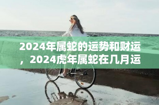 2024年属蛇的运势和财运，2024虎年属蛇在几月运气好
