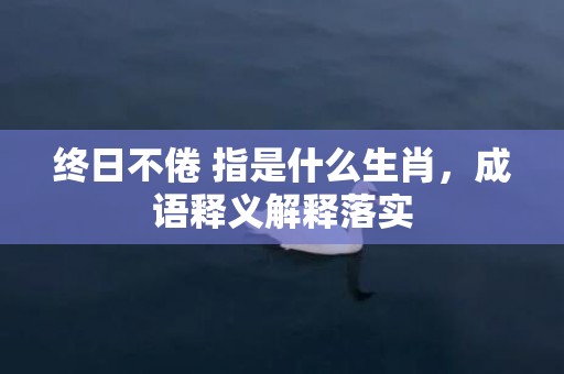 终日不倦 指是什么生肖，成语释义解释落实
